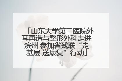 山东大学第二医院外耳再造与整形外科走进滨州 参加省残联“走基层 送康复”行动