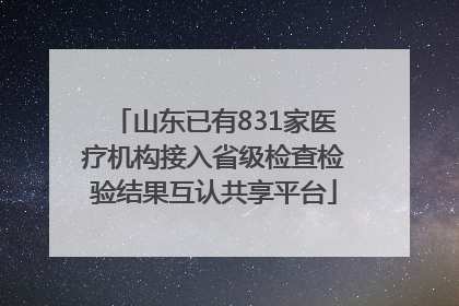 山东已有831家医疗机构接入省级检查检验结果互认共享平台