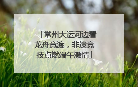 常州大运河边看龙舟竞渡，非遗竞技点燃端午激情