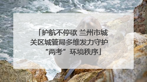 护航不停歇 兰州市城关区城管局多维发力守护“两考”环境秩序