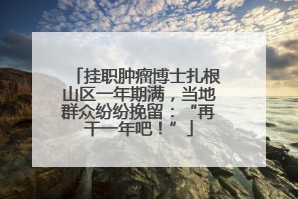 挂职肿瘤博士扎根山区一年期满，当地群众纷纷挽留：“再干一年吧！”