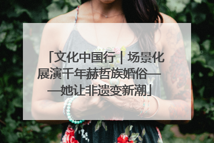 文化中国行｜场景化展演千年赫哲族婚俗——她让非遗变新潮