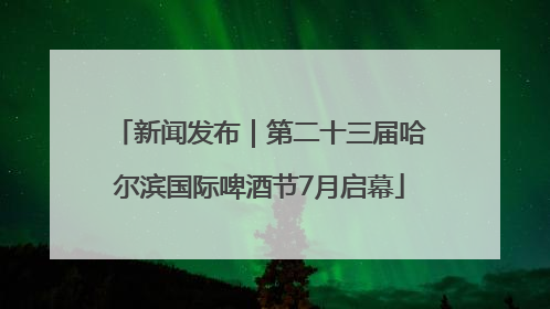 新闻发布｜第二十三届哈尔滨国际啤酒节7月启幕
