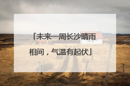 未来一周长沙晴雨相间，气温有起伏