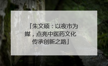 朱文硕：以夜市为媒，点亮中医药文化传承创新之路
