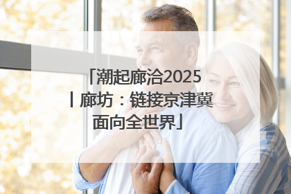 潮起廊洽2025丨廊坊：链接京津冀 面向全世界