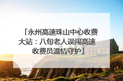 永州高速珠山中心收费大站：八旬老人误闯高速 收费员温情守护