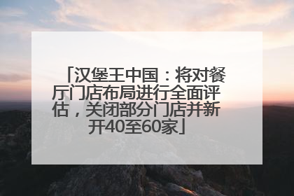 汉堡王中国：将对餐厅门店布局进行全面评估，关闭部分门店并新开40至60家