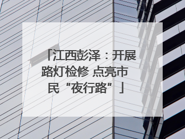 江西彭泽：开展路灯检修 点亮市民“夜行路”