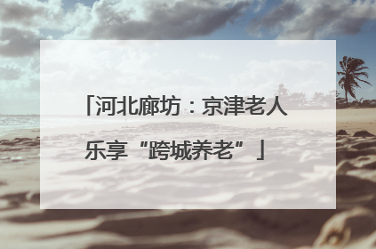 河北廊坊：京津老人乐享“跨城养老”
