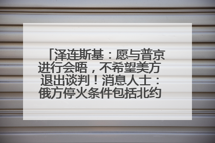 泽连斯基：愿与普京进行会晤，不希望美方退出谈判！消息人士：俄方停火条件包括北约“书面”保证不东扩
