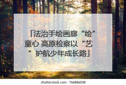法治手绘画廊“绘”童心 高原检察以“艺”护航少年成长路
