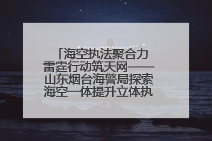 海空执法聚合力 雷霆行动筑天网——山东烟台海警局探索海空一体提升立体执法效能纪实