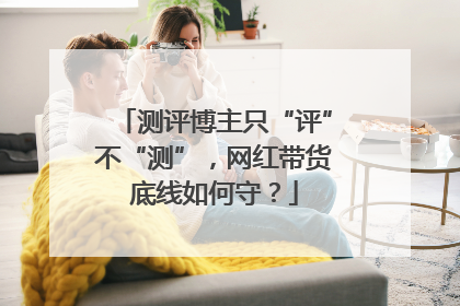 测评博主只“评”不“测”，网红带货底线如何守？