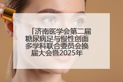 济南医学会第二届糖尿病足与慢性创面多学科联合委员会换届大会暨2025年学术年会成功举行