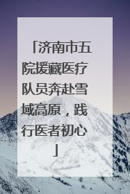 济南市五院援藏医疗队员奔赴雪域高原，践行医者初心