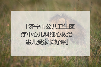 济宁市公共卫生医疗中心儿科细心救治患儿受家长好评