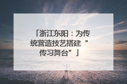 浙江东阳：为传统营造技艺搭建“传习舞台”