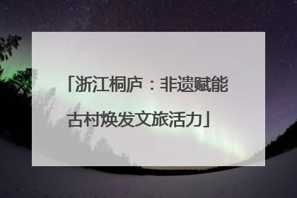 浙江桐庐：非遗赋能古村焕发文旅活力