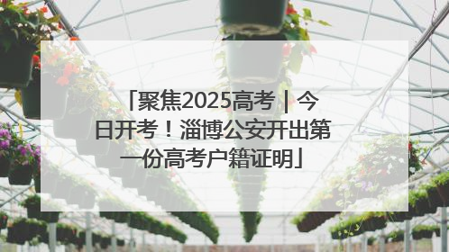 聚焦2025高考｜今日开考！淄博公安开出第一份高考户籍证明