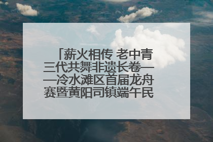薪火相传 老中青三代共舞非遗长卷——冷水滩区首届龙舟赛暨黄阳司镇端午民俗文化活动侧记
