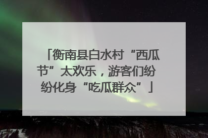 衡南县白水村“西瓜节”太欢乐，游客们纷纷化身“吃瓜群众”