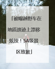 被曝越野车在地质遗迹上漂移炫技！5A级景区致歉