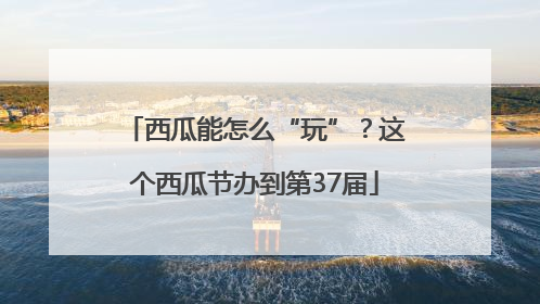 西瓜能怎么“玩”？这个西瓜节办到第37届