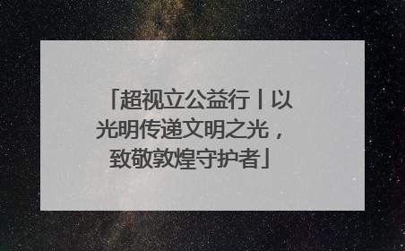 超视立公益行丨以光明传递文明之光，致敬敦煌守护者