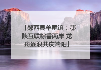 郧西县羊尾镇：鄂陕互联粽香两岸 龙舟逐浪共庆端阳