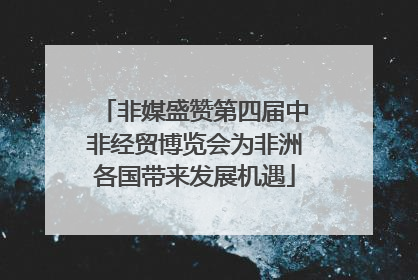 非媒盛赞第四届中非经贸博览会为非洲各国带来发展机遇