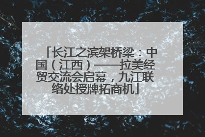 长江之滨架桥梁：中国（江西）——拉美经贸交流会启幕，九江联络处授牌拓商机
