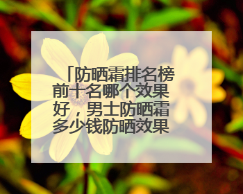 防晒霜排名榜前十名哪个效果好，男士防晒霜多少钱防晒效果好？