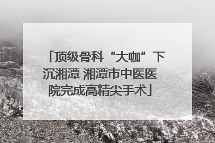 顶级骨科“大咖”下沉湘潭 湘潭市中医医院完成高精尖手术