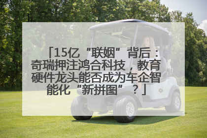 15亿“联姻”背后：奇瑞押注鸿合科技，教育硬件龙头能否成为车企智能化“新拼图”？