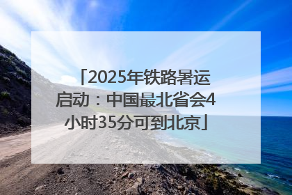 2025年铁路暑运启动：中国最北省会4小时35分可到北京